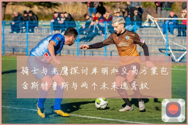 骑士与老鹰探讨库明加交易方案包含斯特鲁斯与两个未来选秀权
